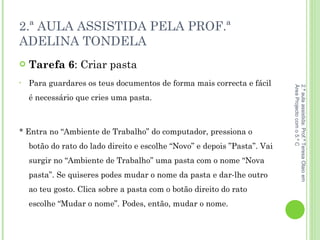 2.ª AULA ASSISTIDA PELA PROF.ª ADELINA TONDELA Tarefa 6 : Criar pasta  Para guardares os teus documentos de forma mais correcta e fácil é necessário que cries uma pasta. * Entra no “Ambiente de Trabalho” do computador, pressiona o botão do rato do lado direito e escolhe “Novo” e depois ”Pasta”. Vai surgir no “Ambiente de Trabalho” uma pasta com o nome “Nova pasta”. Se quiseres podes mudar o nome da pasta e dar-lhe outro ao teu gosto. Clica sobre a pasta com o botão direito do rato escolhe “Mudar o nome”. Podes, então, mudar o nome. 2.ª aula assistida: Prof.ª Teresa Olaio em Área Projecto com o 5.º C 