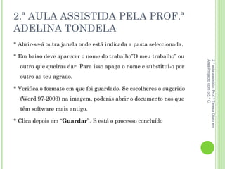2.ª AULA ASSISTIDA PELA PROF.ª ADELINA TONDELA * Abrir-se-á outra janela onde está indicada a pasta seleccionada. * Em baixo deve aparecer o nome do trabalho”O meu trabalho” ou outro que queiras dar. Para isso apaga o nome e substitui-o por outro ao teu agrado.  * Verifica o formato em que foi guardado. Se escolheres o sugerido (Word 97-2003) na imagem, poderás abrir o documento nos que têm software mais antigo.  * Clica depois em “ Guardar ”. E está o processo concluído 2.ª aula assistida: Prof.ª Teresa Olaio em Área Projecto com o 5.º C 