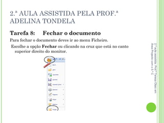2.ª AULA ASSISTIDA PELA PROF.ª ADELINA TONDELA Tarefa 8: Fechar o   documento   Para fechar o documento deves ir ao   menu Ficheiro. Escolhe a opção  Fechar  ou clicando na cruz que está no canto superior direito do monitor. 2.ª aula assistida: Prof.ª Teresa Olaio em Área Projecto com o 5.º C 