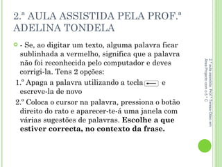 2.ª AULA ASSISTIDA PELA PROF.ª ADELINA TONDELA - Se, ao digitar um texto, alguma palavra ficar sublinhada a vermelho, significa que a palavra não foi reconhecida pelo computador e deves corrigi-la. Tens 2 opções:  1.º Apaga a palavra utilizando a tecla  e escreve-la de novo 2.º Coloca o cursor na palavra, pressiona o botão direito do rato e aparecer-te-á uma janela com várias sugestões de palavras.  Escolhe a que estiver correcta, no contexto da frase.  2.ª aula assistida: Prof.ª Teresa Olaio em Área Projecto com o 5.º C 