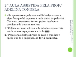 2.ª AULA ASSISTIDA PELA PROF.ª ADELINA TONDELA - Se aparecerem palavras sublinhadas a verde, significa que há espaços a mais entre as palavras. Como no processo anterior, podes resolver o problema de duas maneiras:  1.º Coloca o cursor sobre o sublinhado verde e vais anulando os espaços com a tecla  2.º Pressiona o botão direito do rato e escolhes a opção que te é sugerida,  se for a correcta.  2.ª aula assistida: Prof.ª Teresa Olaio em Área Projecto com o 5.º C 
