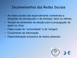 Inconvenientes das Redes Sociais

• As redes sociais são especialmente vulneráveis a
  situações de perseguição e de ameaça, dano ou ofensa.
• Tornam-se ambientes de eleição para a propagação de
  spam ou vírus.
• Falsa noção de “comunidade” e de “amigos”.
• Cruzamento de informação.
• Disponibilização excessiva de dados pessoais.
 