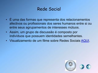 Rede Social

• É uma das formas que representa dos relacionamentos
  afectivos ou profissionais dos seres humanos entre si ou
  entre seus agrupamentos de interesses mútuos.
• Assim, um grupo de discussão é composto por
  indivíduos que possuem identidades semelhantes.
• Visualizamento de um filme sobre Redes Sociais AQUI.
 