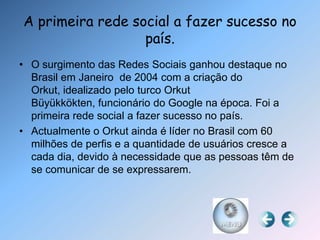 A primeira rede social a fazer sucesso no
                  país.
• O surgimento das Redes Sociais ganhou destaque no
  Brasil em Janeiro de 2004 com a criação do
  Orkut, idealizado pelo turco Orkut
  Büyükkökten, funcionário do Google na época. Foi a
  primeira rede social a fazer sucesso no país.
• Actualmente o Orkut ainda é líder no Brasil com 60
  milhões de perfis e a quantidade de usuários cresce a
  cada dia, devido à necessidade que as pessoas têm de
  se comunicar de se expressarem.
 