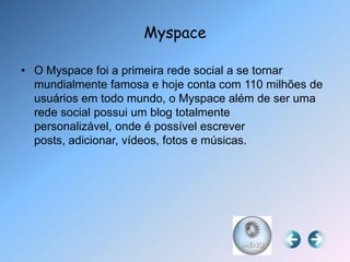 Myspace

• O Myspace foi a primeira rede social a se tornar
  mundialmente famosa e hoje conta com 110 milhões de
  usuários em todo mundo, o Myspace além de ser uma
  rede social possui um blog totalmente
  personalizável, onde é possível escrever
  posts, adicionar, vídeos, fotos e músicas.
 