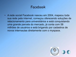 Facebook

• A rede social Facebook nasceu em 2004, mapeou toda
  sua rede pela internet, começou oferecendo soluções de
  relacionamento para universitários e está conquistando
  uma grande parcela do mercado, já conta com 58
  milhões de usuários e está brigando por cadastros de
  novos internautas diretamente com o myspace.
 