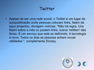 Twitter

• Apesar de ser uma rede social, o Twitter é um lugar de
  autopublicação onde pessoas colocam links, falam de
  seus projectos, divulgam notícias. "Não há regra. Uns
  falam sobre a vida ou postam links; outros „twittam‟ das
  férias. É um serviço que está se definindo. A tecnologia
  é nova. Todos os dias as pessoas acham novas
  utilidades.", complementa Dorsey.
 