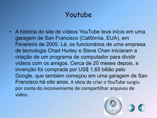 Youtube

• A história do site de vídeos YouTube teve início em uma
  garagem de San Francisco (Califórnia, EUA), em
  Fevereiro de 2005. Lá, os funcionários de uma empresa
  de tecnologia Chad Hurley e Steve Chen iniciaram a
  criação de um programa de computador para dividir
  vídeos com os amigos. Cerca de 20 meses depois, a
  invenção foi comprada por US$ 1,65 bilião pelo
  Google, que também começou em uma garagem de San
  Francisco há oito anos. A ideia de criar o YouTube surgiu
  por conta do inconveniente de compartilhar arquivos de
  vídeo.
 