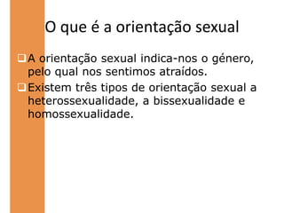 Existem três tipos de orientação sexual a heterossexualidade, a bissexualidade e homossexualidade.O que é a sexualidade   Sexualidade é quando duas pessoas do mesmo sexo ou do sexo oposto se sentem atraídos um pelo o outro, como por exemplo o afecto, carinho, a confiança, amor, etc. HomossexualidadeHomossexualidade é quando duas pessoas do mesmo sexo (um homem com um homem; mulher com mulher) se sentem atraídos desde do aspecto emocional ao físico.