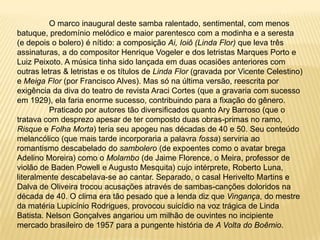 O marco inaugural deste samba ralentado, sentimental, com menos batuque, predomínio melódico e maior parentesco com a modinha e a seresta (e depois o bolero) é nítido: a composição Ai, Ioiô (Linda Flor) que leva três assinaturas, a do compositor Henrique Vogeler e dos letristas Marques Porto e Luiz Peixoto. A música tinha sido lançada em duas ocasiões anteriores com outras letras & letristas e os títulos de Linda Flor (gravada por Vicente Celestino) e Meiga Flor (por Francisco Alves). Mas só na última versão, reescrita por exigência da diva do teatro de revista Araci Cortes (que a gravaria com sucesso em 1929), ela faria enorme sucesso, contribuindo para a fixação do gênero.	Praticado por autores tão diversificados quanto Ary Barroso (que o tratava com desprezo apesar de ter composto duas obras-primas no ramo, Risque e Folha Morta) teria seu apogeu nas décadas de 40 e 50. Seu conteúdo melancólico (que mais tarde incorporaria a palavra fossa) serviria ao romantismo descabelado do sambolero(de expoentes como o avatar brega Adelino Moreira) como o Molambo (de Jaime Florence, o Meira, professor de violão de Baden Powell e Augusto Mesquita) cujo intérprete, Roberto Luna, literalmente descabelava-se ao cantar. Separado, o casal Herivelto Martins e Dalva de Oliveira trocou acusações através de sambas-canções doloridos na década de 40. O clima era tão pesado que a lenda diz que Vingança, do mestre da matéria Lupicínio Rodrigues, provocou suicídio na voz trágica de Linda Batista. Nelson Gonçalves angariou um milhão de ouvintes no incipiente mercado brasileiro de 1957 para a pungente história de A Volta do Boêmio.