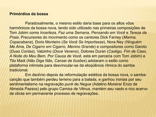 Primórdios da bossaParadoxalmente, o mesmo estilo daria base para os altos vôos harmônicos da bossa nova, tendo sido utilizado nas primeiras composições de Tom Jobim como Incerteza, Faz uma Semana, Pensando em Você e Tereza da Praia. Precursores do movimento como os cantores Dick Farney (Marina, Copacabana), Doris Monteiro (Se Você Se Importasse), Nora Ney (Ninguém Me Ama, De Cigarro em Cigarro, Menino Grande) e compositores como Garoto (Duas Contas), Valzinho (Doce Veneno), Dolores Duran (Castigo, Fim de Caso, A Noite do Meu Bem, Por Causa de Você, esta em parceria com Tom Jobim) e Tito Madi (Não Diga Não, Cansei de Ilusões) adotaram o estilo como plataforma intimista para desvincular-se da eloqüência rítmica do samba tradicional.	Em declínio depois da reformulação estética da bossa nova, o samba-canção que também perdeu terreno para a balada, e ganhou ironias por seu sentimentalismo na regravação punk de Negue (Adelino Moreira/ Enzo de Almeida Passos) pelo grupo Camisa de Vênus, mantém seu vasto e rico acervo de obras em permanente processo de regravações. 