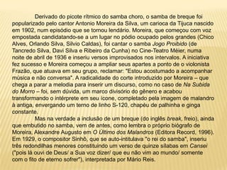 	Derivado do picote rítmico do samba choro, o samba de breque foi popularizado pelo cantor Antonio Moreira da Silva, um carioca da Tijuca nascido em 1902, num episódio que se tornou lendário. Moreira, que começou com voz empostada candidatando-se a um lugar no pódio ocupado pelos grandes (Chico Alves, Orlando Silva, Silvio Caldas), foi cantar o samba Jogo Proibido (de Tancredo Silva, Davi Silva e Ribeiro da Cunha) no Cine-Teatro Méier, numa noite de abril de 1936 e inseriu versos improvisados nos intervalos. A iniciativa fez sucesso e Moreira começou a ampliar seus apartes a ponto de o violonista Frazão, que atuava em seu grupo, reclamar: "Estou acostumado a acompanhar música e não conversa". A radicalidade do corte introduzido por Moreira – que chega a parar a melodia para inserir um discurso, como no caso de Na Subida do Morro – foi, sem dúvida, um marco divisório do gênero e acabou transformando o intérprete em seu ícone, completado pela imagem de malandro à antiga, envergando um terno de linho S-120, chapéu de palhinha e ginga constante.	Mas na verdade a inclusão de um breque (do inglês break, freio), ainda que embutido no samba, vem de antes, como lembra o próprio biógrafo de Moreira, Alexandre Augusto em O Último dos Malandros (Editora Record, 1996). Em 1929, o compositor Sinhô, que se auto-intitulava "o rei do samba", inseriu três redondilhas menores constituindo um verso de quinze sílabas em Cansei ("pois lá ouvi de Deus/ a Sua voz dizer/ que eu não vim ao mundo/ somente com o fito de eterno sofrer"), interpretada por Mário Reis. 