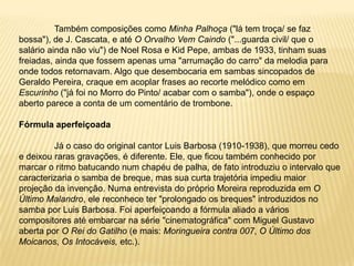 	Também composições como Minha Palhoça ("lá tem troça/ se faz bossa"), de J. Cascata, e até O Orvalho Vem Caindo ("...guarda civil/ que o salário ainda não viu") de Noel Rosa e Kid Pepe, ambas de 1933, tinham suas freiadas, ainda que fossem apenas uma "arrumação do carro" da melodia para onde todos retornavam. Algo que desembocaria em sambas sincopados de Geraldo Pereira, craque em acoplar frases ao recorte melódico como em Escurinho ("já foi no Morro do Pinto/ acabar com o samba"), onde o espaço aberto parece a conta de um comentário de trombone.Fórmula aperfeiçoada	Já o caso do original cantor Luis Barbosa (1910-1938), que morreu cedo e deixou raras gravações, é diferente. Ele, que ficou também conhecido por marcar o ritmo batucando num chapéu de palha, de fato introduziu o intervalo que caracterizaria o samba de breque, mas sua curta trajetória impediu maior projeção da invenção. Numa entrevista do próprio Moreira reproduzida em O Último Malandro, ele reconhece ter "prolongado os breques" introduzidos no samba por Luis Barbosa. Foi aperfeiçoando a fórmula aliado a vários compositores até embarcar na série "cinematográfica" com Miguel Gustavo aberta por O Rei do Gatilho (e mais: Moringueira contra 007, O Último dos Moicanos, Os Intocáveis, etc.).
