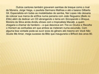 	Outros cantores também gravaram sambas de breque como o rival de Moreira, Jorge Veiga, o paulista Germano Mathias e até o baiano Gilberto Gil. Especialista em todas as modalidades de samba, Nei Lopes não deixaria de colocar sua marca de artífice numa parceria com João Nogueira (Baile no Elite) além de dedicar um CD abrangendo o tema em Sincopando o Breque. Moreira da Silva ainda dividiu shows com o tropicalista Macalé, a quem chegaria a chamar de herdeiro – e que descreve em Tira os Óculos e Recolhe o Homem as confusões em que ambos se meteram numa excursão. Com alguma boa vontade pode-se ouvir ecos do gênero até mesmo em Você Não Soube Me Amar, mega sucesso da Blitz que inauguraria o BRockdos anos 80.