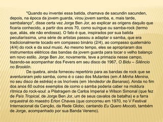 	"Quando eu inventei essa batida, chamava de sacundinsacunden, depois, na época da jovem guarda, virou jovem samba, e, mais tarde, sambalanço", disse certa vez Jorge Ben Jor, ao explicar as origens daquilo que ficaria conhecido, a partir dos anos 70, como suíngue ou samba-rock (termo que, aliás, ele não endossa). O fato é que, inspirados por sua batida peculiaríssima, uma série de artistas passou a adaptar o samba, que era tradicionalmente tocado em compasso binário (2/4), ao compasso quaternário (4/4) do rock e da soul music. Ao mesmo tempo, eles se apropriaram dos instrumentos elétricos das bandas da jovem guarda para tocar o velho balanço em novo estilo. Jorge Ben Jor, novamente, teve a primazia nesse campo, fazendo-se acompanhar dos Fevers em seu disco de 1967, O Bidu – Silêncio no Brooklin.	De quebra, ainda forneceu repertório para as bandas de rock que se aventuraram pelo samba, como é o caso dos Mutantes (em A Minha Menina, no seu disco de estréia) e os Incríveis (em Vendedor de Bananas). Ainda no fim dos anos 60 outros exemplos de como o samba poderia caber na moldura rítmica do rock-soul: a Pilatragem de Carlos Imperial e Wilson Simonal (que fez de País Tropical, de Jorge Ben Jor, um de seus cavalos de batalha) e a farra orquestral do maestro Erlon Chaves (que concorreu em 1970, no V Festival Internacional da Canção, da Rede Globo, cantando Eu Quero Mocotó, também de Jorge, acompanhado por sua Banda Veneno).