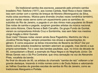 	Do tradicional samba dos escravos, passando pelo primeiro samba brasileiro Pelo Telefone (1917), aos ícones Cartola, Noel Rosa e Assis Valente, isso sem contar com o samba de breque de Moreira (Morengueira) da Silva, muita coisa aconteceu. Música para diversão (muitas vezes romântica também), que por muitas vezes serve como um aquecimento para os sambões do subúrbio do Rio de Janeiro, o pagode é um dos ritmos mais populares do Brasil. Das rodas de samba e pagode, surgiram grandes artistas da música nacional, tais como Alcione, Clara Nunes e Beth Carvalho. Do grupo Fundo de Quintal, vieram os compositores Arlindo Cruz e Sombrinha, isso sem falar nos mestres Jorge Aragão e Almir GuinetoQuer mais? Dessas rodas vieram ainda Zeca Pagodinho, Martinho da Vila e Jovelina Pérola Negra, sempre presentes nos shows e apresentações do gênero. E como esquecer as letras irreverentes de Bezerra da Silva? Daí por diante outros estados brasileiros também aderiram ao pagode, mas dando a sua própria sonoridade. Foi o caso das bandas paulistas, que, no início da década de 90, conquistaram o Brasil, a exemplo do Raça Negra e do Negritude Júnior. De Minas Gerais veio o Só Pra Contrariar, que virou sensação na voz de Alexandre Pires, vocalista da banda.No final da década de 90, os artistas do chamado “samba de raiz” voltaram a ter grande destaque, trazendo à mídia nomes como o de Dudu Nobre e valorizando as Velhas Guardas de grandes escolas de samba do Rio de Janeiro, como as tradicionais Mangueira e Portela.