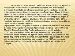 	No fim dos anos 80, o circuito paulistano do samba se encarregaria de recauchutar a idéia sambalanço em um formato mais pop. Instrumentos eletrônicos de um lado, os velhos cavaquinhos, surdo, pandeiro e tantan de outro, surgiam nomes de grande sucesso como Raça Negra, Eliana de Lima e Negritude Júnior. Inicialmente voltados para um diluição das raízes do samba em música pop de gosto duvidoso, esses artistas acabaram por dar origem a um termo pejorativo, o pagode paulistano, também conhecido como samba mauriçola (por causa da insistência dos integrantes dos grupos em usar blazers, calças sociais e cordões de ouro).Alguns deles, porém, chegaram a retomar as referências do samba-rock, como é o caso do Art Popular (na música Agamamou) e o Molejo ( Samba Rock do Molejão). Na periferia de São Paulo, ao longo dos anos 90, os bailes continuavam tocando as velhas músicas, que apareciam aqui e ali em coletâneas piratas vendidas em lojas do centro da cidade. Enquanto isso, uma banda da periferia recriava o samba-rock, com fartas e equilibradas doses dos dois ingredientes: os Virgulóides, que estouraram em 1997 com a música Bagulho no Bumba, um poderoso cruzamento de guitarras, cavaquinho e batuques.
