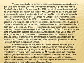 	"No começo não havia samba enredo, o mais cantado na quadra era o que valia para o desfile", informa um mestre da matéria, o portelense Jair de Araujo Costa, o Jair do Cavaquinho. Em 1962, por sinal, ele projetou-se através de um samba de quadra em sua escola, Meu Barracão de Zinco, gravado com sucesso por Jamelão. A pré-história do gênero, no Rio de Janeiro, foi marcada por sambas de Cartola e Carlos Cachaça na Estação Primeira de Mangueira como Pudesse meu Ideal, de 1932 ou Homenagem (só de Cachaça) do ano seguinte, um dos primeiros a incluir personagens da história do Brasil. Cartola e Cachaça emplacariam ainda um segundo lugar para a verde-e-rosa no desfile de 1936 com O Destino Não Quis.	Modificado (inclusive no título), reforçado por uma segunda parte composta por José Gonçalves, o Zé Com Fome, este samba seria gravado com sucesso por Aracy de Almeida como Não Quero Mais em 1936 (sem o nome de Cartola com o nome verdadeiro de Carlos Cachaça grafado errado) e finalmente se transformaria num clássico da retomada do samba nos 70 com o título de Não Quero Mais Amar a Ninguém nas vozes de Paulinho da Viola e do próprio Cartola.	É que nesses primórdios, o samba que as escolas levavam para a avenida tinha apenas a primeira parte, a outra ficava livre para ser versada, improvisada na hora. Esta gravação de Aracy antecede a que é oficialmente considerada, inclusive pela Enciclopédia da Música Brasileira (Art Editora) a primeira gravação comercial de um samba enredo, a de Natureza Bela!... (de autoria de dois compositores profissionais Henrique Mesquita e Felisberto Martins) por Gilberto Alves em 1942, seis anos depois da composição ter sido utilizada como enredo pela escola Unidos da Tijuca.