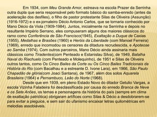 	Em 1934, com Meu Grande Amor, estreava na escola Prazer da Serrinha outra dupla que seria responsável pelo formato básico do samba-enredo (antes da aceleração dos desfiles), o filho de pastor protestante Silas de Oliveira (Assunção) (1916-1972) e o ex-jornaleiro Décio Antonio Carlos, que se tornaria conhecido por Mano Décio da Viola (1909-1984). Juntos, inicialmente na Serrinha e depois no resultante Império Serrano, eles compuseram alguns dos maiores clássicos do ramo como Conferência de São Francisco(1945), Exaltação a Duque de Caxias (1955), Medalhas e Brasões (1960) e Heróis da Liberdade (com Manoel Ferreira) (1969), enredo que incomodou os censores da ditadura recrudescida, e Apoteose ao Samba (1974). Com outros parceiros, Mano Décio ainda assinaria mais clássicos como Tiradentes(com Penteado e Estanislau Silva), de 1949, Batalha Naval do Riachuelo (com Penteado e Molequinho), de 1951 e Silas de Oliveira outros tantos, como Os Cinco Bailes da Corte ou Os Cinco Bailes Tradicionais da História do Rio (com Bacalhau e a estreante D. Ivone Lara), em 1966, São Paulo Chapadão de glória(com Joaci Santana), de 1967, além dos solos Aquarela Brasileira (1964) e Pernambuco, Leão do Norte (1968).	Desde que em 1939, em pleno Estado Novo do ditador Getulio Vargas, a escola Vizinha Faladeira foi desclassificada por causa do enredo Branca de Neve e os Sete Anões, os temas e personagens da história do país (sempre em clima de exaltação patriótica) obrigaram artífices como Silas & Décio a desdobrarem-se para evitar a pieguice, e sem sair do ufanismo encaixar letras quilométricas em melodias assobiáveis.