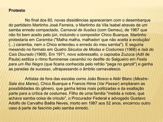 Protesto	No final dos 60, novas dissidências apareceriam com o desembarque do partideiro Martinho José Ferreira, o Martinho da Vila Isabel através de um samba enredo compactado, Carnaval de Ilusões (com Gemeu), de 1967 que não foi bem aceito pelo júri, incluindo o compositor Chico Buarque. Martinho protestaria em Caramba ("Malha malha, malhador/ que não aceita a evolução/ (...) caramba, nem o Chico entendeu o enredo do meu samba"). E seguiria mexendo no formato em Quatro Séculos de Modas e Costumes (1968) e Iaiá do Cais Dourado (1969). Em 1971, novo sobressalto,o capixaba Zuzuca (Adil de Paula) estiliza o ritmo fluminense caxambú no desfile do Salgueiro em Festa para um Rei Negro (que ficaria conhecida pelo refrão "pega no ganzê") e ganha as paradas de sucesso, ultrapassando o âmbito carnavalesco.	Artistas de fora das escolas como João Bosco e Aldir Blanc (Mestre-Sala dos Mares), Chico Buarque e Francis Hime (Vai Passar) ampliaram as possibilidades do gênero, que ganha letras mais politizadas e da exaltação parte para a crítica de costumes. Filho de uma familia "metida a nobre, que achava samba coisa de crioulo", o Procurador Federal e advogado Gustavo Adolfo de Carvalho Baêta Neves, morto em 1987 aos 52 anos, encarnou outro caso à parte de fascínio pelo samba enredo. 