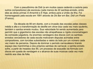 	Com o pseudônimo de Didi (e em muitos casos cedendo a autoria para outros compositores) ele escreveu nada menos de 22 sambas-enredo, entre eles as obras primas O Amanhã e É Hoje, ambos para a União da Ilha. Foi homenageado pela escola em 1991 através de De Bar em Bar, Didi um Poeta (Franco). 	Da década de 80 em diante, com a invasão das escolas pelas classes média e alta e a transformação do desfile em show bizz cada vez mais opulento, também o samba enredo mudou. Sua velocidade foi sendo aumentada para permitir que o gigantismo das escolas não atrapalhasse a rígida cronometragem da comissão julgadora. As enormes vendagens dos discos com os sambas-enredos vencedores de cada escola motivaram disputas acirradas entre compositores, com torcidas subsidiadas e rateio do bolo por um número cada vez maior de parceiros. Depois de dominar o período carnavalesco tirando espaço das marchinhas e dos próprios sambas de carnaval, o samba enredo sofre, a partir de meados dos 90, um processo de exaustão da fórmula com discos em queda de vendagem e o alcance de suas músicas cada vez mais restrito aos dias de folia.