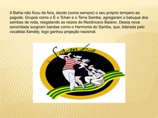 A Bahia não ficou de fora, dando (como sempre) o seu próprio tempero ao pagode. Grupos como o É o Tchan e o Terra Samba, agregaram o batuque dos sambas de roda, resgatando as raízes do Recôncavo Baiano. Dessa nova sonoridade surgiram bandas como o Harmonia do Samba, que, liderada pelo vocalista Xanddy, logo ganhou projeção nacional. 
