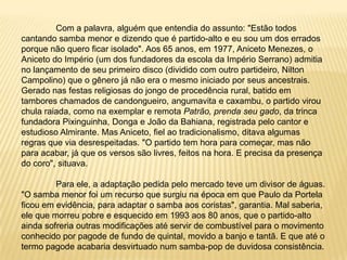 	Com a palavra, alguém que entendia do assunto: "Estão todos cantando samba menor e dizendo que é partido-alto e eu sou um dos errados porque não quero ficar isolado". Aos 65 anos, em 1977, Aniceto Menezes, o Aniceto do Império (um dos fundadores da escola da Império Serrano) admitia no lançamento de seu primeiro disco (dividido com outro partideiro, Nilton Campolino) que o gênero já não era o mesmo iniciado por seus ancestrais. Gerado nas festas religiosas do jongo de procedência rural, batido em tambores chamados de candongueiro, angumavita e caxambu, o partido virou chula raiada, como na exemplar e remota Patrão, prenda seu gado, da trinca fundadora Pixinguinha, Donga e João da Bahiana, registrada pelo cantor e estudioso Almirante. Mas Aniceto, fiel ao tradicionalismo, ditava algumas regras que via desrespeitadas. "O partido tem hora para começar, mas não para acabar, já que os versos são livres, feitos na hora. E precisa da presença do coro", situava.	Para ele, a adaptação pedida pelo mercado teve um divisor de águas. "O samba menor foi um recurso que surgiu na época em que Paulo da Portela ficou em evidência, para adaptar o samba aos coristas", garantia. Mal saberia, ele que morreu pobre e esquecido em 1993 aos 80 anos, que o partido-alto ainda sofreria outras modificações até servir de combustível para o movimento conhecido por pagode de fundo de quintal, movido a banjo e tantã. E que até o termo pagode acabaria desvirtuado num samba-pop de duvidosa consistência.