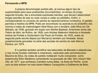 Permeando a MPBA própria denominação partido-alto, já insinua algum tipo de superioridade para seus praticantes (turumbambas, no tempo do jongo, segundo Aniceto, daí a encurtada expressão bamba), que deviam desenvolver longas estrofes de seis ou mais versos e voltar ao estribilho. Enfim, o correspondente no universo do samba ao repente/cantoria nordestina. O partido permeia a história da MPB. Pode ser encontrado na assinatura do andarilho dos morros e rodas de malandragem Noel Rosa com o lendário João Mina em De Babado, de 1936, gravado em dupla com Marilia Baptista. Anteriores ainda são Falem de Mim, de Rufino, de 1928, com Alcides Malandro Histórico e Alvaiade ambos da Portela e Quitandeiro (de Paulo da Portela, de 1933, antes da segunda parte escrita depois por Monarco) também por Alvaiade, faixas posteriormente gravadas na série das escolas de samba do selo Marcus Pereira, em 1974.	E o partido também pontifica nas batucadas da Baixada e adjacências e nas novas favelas violentas e miseráveis, capturado pelo pernambucano Bezerra da Silva. As rodas de partido moldaram muito compositor, como testemunha Elton Medeiros comentando na gravação de Não Vem (Assim Não Dá), de 1977, que conheceu Candeia numa delas, na festa da Penha. Junto com os dois entram na roda ilustre Nelson Cavaquinho e Guilherme de Brito.