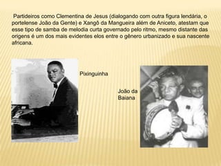 Partideiros como Clementina de Jesus (dialogando com outra figura lendária, o portelense João da Gente) e Xangô da Mangueira além de Aniceto, atestam que esse tipo de samba de melodia curta governado pelo ritmo, mesmo distante das origens é um dos mais evidentes elos entre o gênero urbanizado e sua nascente africana.PixinguinhaJoão da Baiana