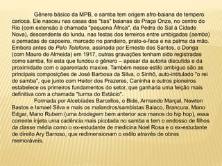 	Gênero básico da MPB, o samba tem origem afro-baiana de tempero carioca. Ele nasceu nas casas das "tias" baianas da Praça Onze, no centro do Rio (com extensão à chamada "pequena África", da Pedra do Sal à Cidade Nova), descendente do lundu, nas festas dos terreiros entre umbigadas (semba) e pernadas de capoeira, marcado no pandeiro, prato-e-faca e na palma da mão. Embora antes de Pelo Telefone, assinada por Ernesto dos Santos, o Donga (com Mauro de Almeida) em 1917, outras gravações tenham sido registradas como samba, foi esta que fundou o gênero – apesar da autoria discutida e da proximidade com o aparentado maxixe. Também nesse estilo ambíguo são as principais composições de José Barbosa da Silva, o Sinhô, auto-intitulado "o rei do samba", que junto com Heitor dos Prazeres, Caninha e outros pioneiros estabelece os primeiros fundamentos do setor, que ganharia uma feição mais definitiva com a chamada "turma do Estácio".	Formada por Alcebíades Barcellos, o Bide, Armando Marçal, Newton Bastos e Ismael Silva e mais os malandros/sambistas Baiaco, Brancura, Mano Edgar, Mano Rubem (uma brodagem bem anterior aos manos do hip hop), essa corrente injeta uma cadência mais picotada no samba e tem o endosso de filhos da classe média como o ex-estudante de medicina Noel Rosa e o ex-estudante de direito Ary Barroso, que redimensionam o estilo através de obras memoráveis. 