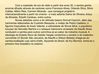 	Com a explosão da era do rádio a partir dos anos 30, o samba ganha enorme difusão através de cantores como Francisco Alves, Orlando Silva, Silvio Caldas, Mário Reis, Carmen Miranda - que consegue projetá-lo internacionalmente a partir do cinema - e mais adiante Dalva de Oliveira, Aracy de Almeida, Elizeth Cardoso, entre outros.	Novas adesões como a do refinado baiano Dorival Caymmi, além das harmonias elaboradas de Custódio Mesquita, o molejo de Pedro Caetano, o figurino tropicalista de Assis Valente, a sobriedade de Sinval Silva, o populismo luxuoso de Herivelto Martins e o sotaque interiorano arrastado de Ataulfo Alves conduzem o samba para outros caminhos já ao sabor da indústria musical. A ideologia do Estado Novo de Getúlio Vargas contamina o cenário e do malandro convertido (O Bonde São Januário, de Ataulfo e Wilson Batista) chega-se ao samba-exaltação cujo carro-chefe, Aquarela do Brasil, de Ary Barroso, torna-se o primeiro hino brasileiro no exterior.