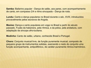 Samba: Bailarino popular - Dança de salão, aos pares, com acompanhamento de canto, em compasso 2/4 e ritmo sincopado - Dança de roda.Lundu: Canto e dança populares no Brasil durante o séc. XVIII, introduzidos provavelmente pelos escravos de Angola.Maxixe: Dança e canto populares em voga no Brasil a partir do século passado. Fusão da habanera, pela rítmica, e da polca, pela andadura, com adaptação da sincopa afro-lucitana.Modinha: Canto de salão, urbano, conhecido Brasil e Portugal.Choro: Conjunto musical livre, de função puramente musical, composto de pequeno grupo de instrumentos solistas, exercendo o resto do conjunto uma função acompanhante, antipolifônico, de caráter puramente ritmico-harmônico. 