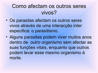 Como afectam os outros seres vivos? Os parasitas afectam os outros seres vivos através de uma interacção inter especifica: o parasitismo. Alguns parasitas podem viver muitos anos dentro de  outro organismo sem afectar as suas funções vitais, enquanto que outros podem levar esse mesmo organismo à morte. 