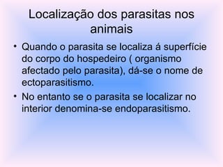 Localização dos parasitas nos animais Quando o parasita se localiza á superfície do corpo do hospedeiro ( organismo afectado pelo parasita), dá-se o nome de ectoparasitismo. No entanto se o parasita se localizar no interior denomina-se endoparasitismo. 