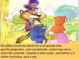 De súbito encontrou diante de si um grande loboque lhe perguntou , com voz delicada , onde é que ela ia assim tão contente . Quando o lobo soube , aconselhou-a a colher mortinhos  para a avó. 
