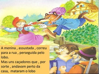 É para te comer melhor !A menina , assustada , correu para a rua , perseguida pelo lobo. Mas uns caçadores que , por sorte , andavam perto da casa,  mataram o lobo