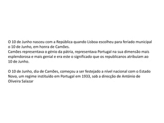 O 10 de Junho nasceu com a República quando Lisboa escolheu para feriado municipal o 10 de Junho, em honra de Camões.Camões representava o génio da pátria, representava Portugal na sua dimensão mais esplendorosa e mais genial e era este o significado que os republicanos atribuíam ao 10 de Junho.  O 10 de Junho, dia de Camões, começou a ser festejado a nível nacional com o Estado Novo, um regime instituído em Portugal em 1933, sob a direcção de António de Oliveira Salazar