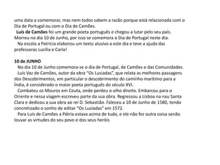 uma data a comemorar, mas nem todos sabem a razão porque está relacionada com o Dia de Portugal ou com o Dia de Camões.   Luís de Camões foi um grande poeta português e chegou a lutar pelo seu país. Morreu no dia 10 de Junho, por isso se comemora o Dia de Portugal neste dia.   Na escola a Patrícia elaborou um texto alusivo a este dia e teve a ajuda das professoras Lucília e Carla! 10 de JUNHO   No dia 10 de Junho comemora-se o dia de Portugal, de Camões e das Comunidades.   Luís Vaz de Camões, autor da obra “Os Lusíadas”, que relata as melhores passagens dos Descobrimentos, em particular o descobrimento do caminho marítimo para a Índia, é considerado o maior poeta português do século XVI.   Combateu os Mouros em Ceuta, onde perdeu o olho direito. Embarcou para o Oriente e nessa viagem escreveu parte da sua obra. Regressou a Lisboa na nau Santa Clara e dedicou a sua obra ao rei D. Sebastião. Faleceu a 10 de Junho de 1580, tendo concretizado o sonho de editar “Os Lusíadas” em 1572.   Para Luís de Camões a Pátria estava acima de tudo, e ele não fez outra coisa senão louvar as virtudes do seu povo e dos seus heróis