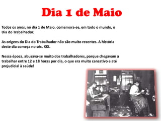 Dia 1 de MaioTodos os anos, no dia 1 de Maio, comemora-se, em todo o mundo, o Dia do Trabalhador.As origens do Dia do Trabalhador não são muito recentes. A história deste dia começa no séc. XIX.Nessa época, abusava-se muito dos trabalhadores, porque chegavam a trabalhar entre 12 e 18 horas por dia, o que era muito cansativo e até prejudicial à saúde!