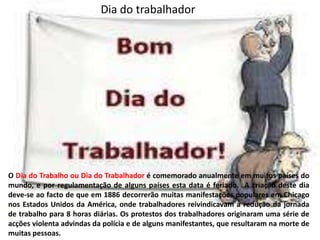 Dia do trabalhador O Dia do Trabalho ou Dia do Trabalhadoré comemorado anualmente em muitos países do mundo, e por regulamentação de alguns países esta data é feriado.  A criação deste dia deve-se ao facto de que em 1886 decorrerão muitas manifestações populares em Chicago nos Estados Unidos da América, onde trabalhadores reivindicavam a redução da jornada de trabalho para 8 horas diárias. Os protestos dos trabalhadores originaram uma série de acções violenta advindas da polícia e de alguns manifestantes, que resultaram na morte de muitas pessoas.