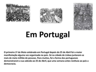 Em PortugalO primeiro 1º de Maio celebrado em Portugal depois do 25 de Abril foi a maior manifestação alguma vez organizada no país. Só na cidade de Lisboa juntaram-se mais de meio milhão de pessoas. Para muitos, foi a forma dos portugueses demonstrarem a sua adesão ao 25 de Abril, que uma semana antes restituía ao país a democracia.