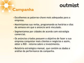 Campanha
• Escolhemos as palavras-chave mais adequadas para a
  empresa.
• Maximizamos sua verba, programando os horários e dias
  da semana em que o anúncio será vinculado.
• Segmentamos por cidades de acordo com estratégia
  comercial.
• Os anúncios criados possuem o objetivo de fazer a sua
  empresa conquistar mais clientes e negócios e assim,
  obter o ROI - retorno sobre o investimento.
• Relatório estratégico mensal, que contém os dados e
  análise da performance da campanha.
 