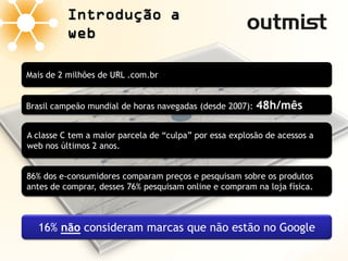 Introdução a
          web

Mais de 2 milhões de URL .com.br


Brasil campeão mundial de horas navegadas (desde 2007):   48h/mês

A classe C tem a maior parcela de “culpa” por essa explosão de acessos a
web nos últimos 2 anos.


86% dos e-consumidores comparam preços e pesquisam sobre os produtos
antes de comprar, desses 76% pesquisam online e compram na loja física.



  16% não consideram marcas que não estão no Google
 