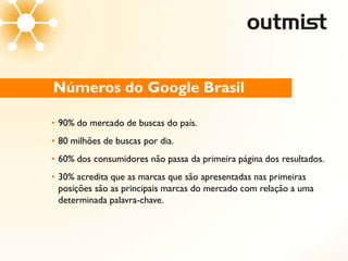 Números do Google Brasil

• 90% do mercado de buscas do país.
• 80 milhões de buscas por dia.
• 60% dos consumidores não passa da primeira página dos resultados.
• 30% acredita que as marcas que são apresentadas nas primeiras
  posições são as principais marcas do mercado com relação a uma
  determinada palavra-chave.
 