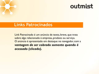 Links Patrocinados

Link Patrocinado é um anúncio de texto, breve, que trata
sobre algo relacionado à empresa, produto ou serviço.
O anúncio é apresentado em destaque no navegador, com a
vantagem de ser cobrado somente quando é
acessado (clicado).
 