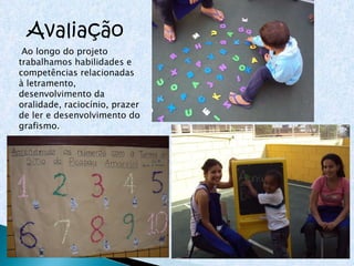 Avaliação Ao longo do projeto trabalhamos habilidades e competências relacionadas à letramento, desenvolvimento da oralidade, raciocínio, prazer de ler e desenvolvimento do grafismo. 