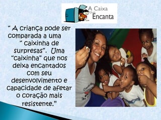 “  A criança pode ser comparada a uma  “ caixinha de surpresas”.  Uma “caixinha” que nos deixa encantados com seu desenvolvimento e capacidade de afetar o coração mais resistente .” 