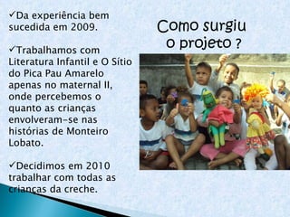 Como surgiu  o projeto ? Da experiência bem sucedida em 2009. Trabalhamos com Literatura Infantil e O Sítio do Pica Pau Amarelo apenas no maternal II, onde percebemos o quanto as crianças  envolveram-se nas histórias de Monteiro Lobato. Decidimos em 2010 trabalhar com todas as crianças da creche. 