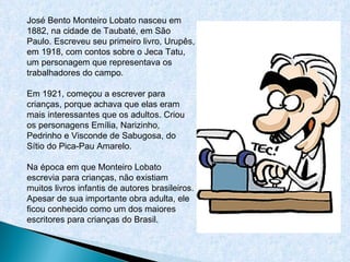 José Bento Monteiro Lobato nasceu em 1882, na cidade de Taubaté, em São Paulo. Escreveu seu primeiro livro, Urupês, em 1918, com contos sobre o Jeca Tatu, um personagem que representava os trabalhadores do campo.  Em 1921, começou a escrever para crianças, porque achava que elas eram mais interessantes que os adultos. Criou os personagens Emília, Narizinho, Pedrinho e Visconde de Sabugosa, do Sítio do Pica-Pau Amarelo.  Na época em que Monteiro Lobato escrevia para crianças, não existiam muitos livros infantis de autores brasileiros. Apesar de sua importante obra adulta, ele ficou conhecido como um dos maiores escritores para crianças do Brasil.  