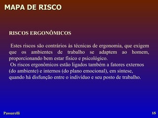 RISCOS ERGONÔMICOS Estes riscos são contrários às técnicas de ergonomia, que exigem que os ambientes de trabalho se adaptem ao homem, proporcionando bem estar físico e psicológico. Os riscos ergonômicos estão ligados também a fatores externos (do ambiente) e internos (do plano emocional), em síntese, quando há disfunção entre o indivíduo e seu posto de trabalho. 